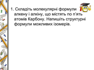 1. Складіть молекулярні формули 
алкену і алкіну, що містять по п’ять 
атомів Карбону. Напишіть структурні 
формули можливих ізомерів. 
 