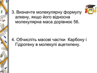 3. Визначте молекулярну формулу 
алкену, якщо його відносна 
молекулярна маса дорівнює 56. 
4. Обчисліть масові частки Карбону і 
Гідрогену в молекулі ацетилену. 
 