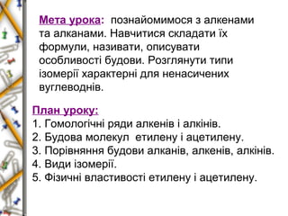 Мета урока: познайомимося з алкенами 
та алканами. Навчитися складати їх 
формули, називати, описувати 
особливості будови. Розглянути типи 
ізомерії характерні для ненасичених 
вуглеводнів. 
План уроку: 
1. Гомологічні ряди алкенів і алкінів. 
2. Будова молекул етилену і ацетилену. 
3. Порівняння будови алканів, алкенів, алкінів. 
4. Види ізомерії. 
5. Фізичні властивості етилену і ацетилену. 
 
