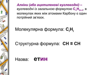 Алкіни (або ацетиленові вуглеводні) – 
вуглеводні із загальною формулою СnН2n-2, в 
молекулах яких між атомами Карбону є один 
потрійний зв’язок. 
Молекулярна формула: С2Н2 
Структурна формула: СН ≡ СН 
Назва: етин 
 