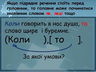 Якщо підрядне речення стоїть перед 
головним, то головне може починатися 
вказівним словом то, тоді тощо 
Коли говорить в нас душа, то 
слово щире і буремне. 
(Коли ),[ то ]. 
За якої умови? 
 