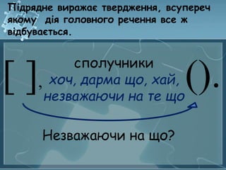 Підрядне виражає твердження, всупереч 
якому дія головного речення все ж 
відбувається. 
[ ], (). сполучники 
хоч, дарма що, хай, 
незважаючи на те що 
Незважаючи на що? 
 