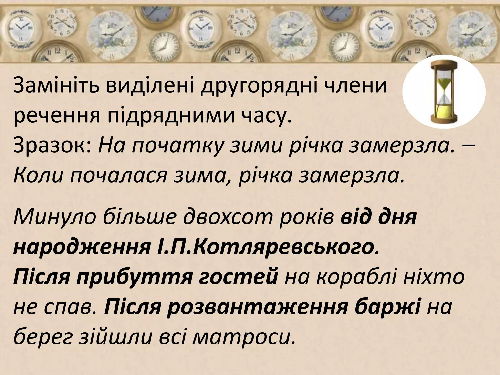 Замініть виділені другорядні члени 
речення підрядними часу. 
Зразок: На початку зими річка замерзла. – 
Коли почалася зима, річка замерзла. 
Минуло більше двохсот років від дня 
народження І.П.Котляревського. 
Після прибуття гостей на кораблі ніхто 
не спав. Після розвантаження баржі на 
берег зійшли всі матроси. 
 