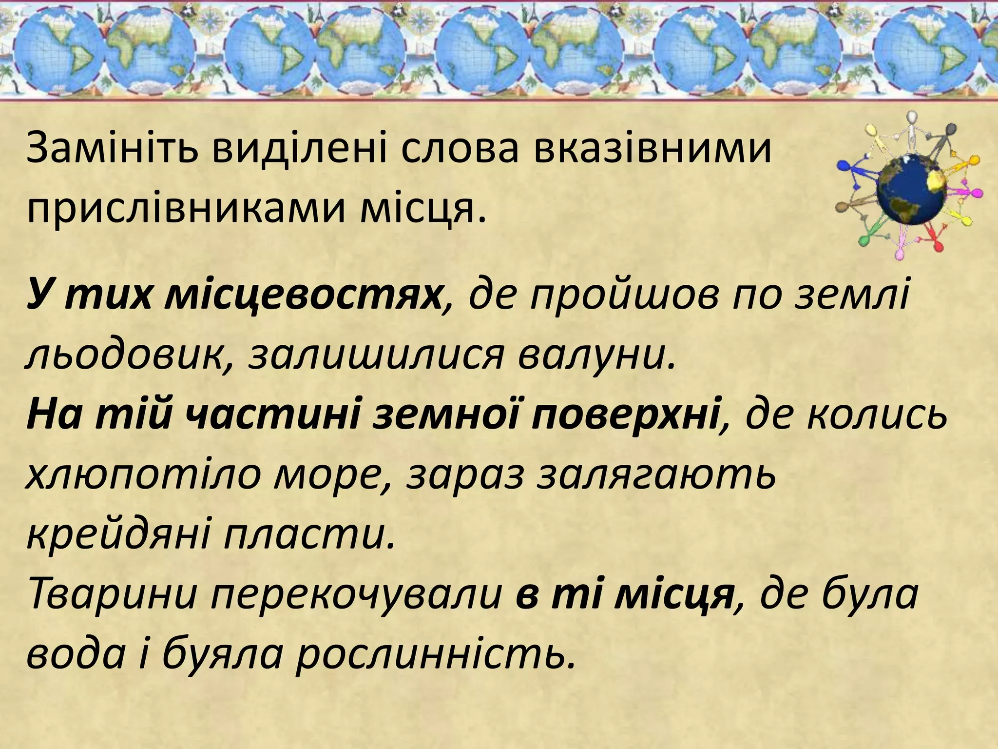 Замініть виділені слова вказівними 
прислівниками місця. 
У тих місцевостях, де пройшов по землі 
льодовик, залишилися валуни. 
На тій частині земної поверхні, де колись 
хлюпотіло море, зараз залягають 
крейдяні пласти. 
Тварини перекочували в ті місця, де була 
вода і буяла рослинність. 
 