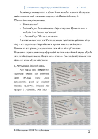 Плани-конспекти уроків украї нської літератури в 11 класі 
Володимирською вулицею м. Києва йшла жалобна процесія. Поступово 
Т.А.Шинкаренко, ІЗОШ № 4, м.Іллічівськ 
3 
люди вливалися в неї, заповнювали вулицю від Богданової площі до 
Шевченківського університету. 
- Кого ховають? 
- Василя Стуса. Великого поета. Перезаховують. Привезли тіло з 
таборів, д він і помер в ув’язненні. 
- …Василь Стус? Не знаю, не читав. 
А ми маємо змогу читати! Сьогодні в наше суспільство увірвався вітер 
часу – все закрутилося і перемішалося: правда, вигадка, напівправда. 
Починаємо прозрівати, усвідомлювати своє місце в історії людства. 
Нещодавно переглядала книгу афоризмів і натрапила на цікавий вираз: «Треба 
читати заборонені книжки. Лише в них - правда». Сьогодні ми будемо читати 
вірші, які колись були заборонені. 
IІ. Актуалізація опорних знань. 
Але перед цим перевіримо, 
наскільки вразив вас життєвий 
шлях В.Стуса (три ряди 
заповнюють різні за змістом 
таблиці «ТАК/НІ»; середній ряд 
працює з учителем, два інші – 
 