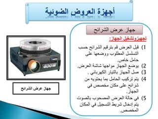 جهاز عرض الشرائح 
تجهيزوتشغيل الجهاز: 
1) قبل العرض قم بترقيم الشرائح حسب 
التسلسل المطلوب ووضعها على 
حامل خاص. 
2) يوضا الجهاز مواجها شاشة العرض. 
3) صل الجهاز بالتيار الكهربائ . 
4) يتم تركيب الحامل بما يحتويه من 
شرائح على مكان مخصص ف 
الجهاز. 
5) ف حالة العرض المصحوب بالصوت 
يتم إدخال شريط التسجيل ف المكان 
المخصص. 
جهاز عرض الشرائح 
 