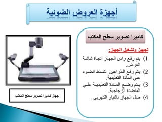 كاميرا تصوير سطح المكتب 
تجهيز وتشغيل الجهاز: 
1) يتم رفعا راف الجهعاز اتجعاة شاشعة 
العرض. 
2) يعتم رفعا الععذراعين لتسعلط الضععوء 
عل المادة التعليمية. 
3) يعععتم وضعععا المعععادة التعليميعععة علععع 
المنضدة الزجاجية. 
4) صل الجهاز بالتيار الكهرب . 
جهاز كاميرا تصوير سطح المكتب 
 