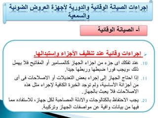 أ- الصيانة الوقائية 
إجراءات وقائية عند تنظيف الأجزاء وإستبدالها.  
10 . عند تيكك اى جزء من اجزاء الجهاز كالمسامير أو المياتيح فلا يهمل 
ذلك ،ويجب فورا ضبطها وربطها جيدا. 
11 . إذا احتاج الجهاز إلى إجراء بعض التعديلات أو الاصلاحات فى أى 
من أجزائة الأساسية، ولم توجد الخبرة الكافية جراء م ل هذع 
الاصلاحات فلا يعبا بالجهاز. 
21 . يجب الاحتياظ بالكتالوجات والادلة المصاحبة لكل جهاز، للاستيادع مما 
فيها من بيانات وافية عن مواصيات الجهاز وتركيبة. 
 