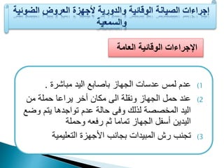 الإجراءات الوقائية العامة 
1) عدم لمف عدسات الجهاز باصابا اليد مباشرة . 
2) عند حمل الجهاز ون لة الى مكان أخر يراعا حملة من 
اليد المخصصة لذلك وفى حالة عدم تواجدها يتم وضا 
اليدين أسيل الجهاز تماما م رفعه وحملة 
3) تجنب رش المبيدات بجانب الأجهزة التعليمية 
 