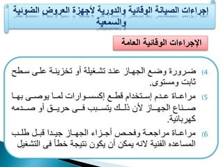 الإجراءات الوقائية العامة 
4) ضععرورة وضععا الجهععاز عنععد تشععغيلة أو تخزينععة علععى سععطح 
ابت ومستوى. 
5) مراععععاة ععععدم إسعععتخدام قطعععا إكسسعععوارات لمعععا يوصعععى بهعععا 
صععععناع الجهععععاز لأن ذلععععك يتسععععبب فععععى حريععععي أو صععععدمه 
كهربائية. 
6) مراععععاة مراجععععة وفحعععص أجعععزاء الجهعععاز جيعععدا قبعععل طلعععب 
المساعدع الينية لانه يمكن أن يكون نتيجة خطأ فى التشغيل 
 