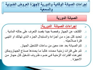 الصيانة الدورية 
إجراءات الصيانة الدورية:  
1. الكشف عن الجهاز وفحصة جيدا ب صد التعرف على حالته المادية . 
2. تحديد كعل جعزء معن أجعزاءة واتسعتبدال الجعزء العذى تهالعك او انتهعى 
فترة صلاحيته . 
3. تتم الصيانة بعد عدد معين من ساعات التشغيل الجهاز. 
4. تتم على فترات زمنيعة محعددع غالبعا معا يحعددها صعناع الجهعازويمكن 
تغيرهععذع اليتععرات الزمنيععة فععى ضععوء ظععروف تشععغيل كععل حهععاز مععن 
الاجهزة . 
 