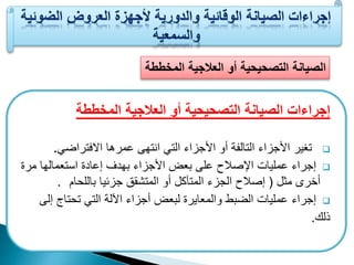 الصيانة التصحيحية أو العلاجية المخططة 
إجراءات الصيانة التصحيحية أو العلاجية المخططة 
تغير الأجزاء التالية أو الأجزاء الت انتهى عمرها الافتراض .  
إجراء عمليات ا صلاح على بعض الأجزاء بهدف إعادة استعمالها مرة  
أخرى م ل ) إصلاح الجزء المتآكل أو المتش ي جزئيا باللحام . 
إجراء عمليات الضبط والمعايرة لبعض أجزاء ا لة الت تحتاج إلى  
ذلك. 
 