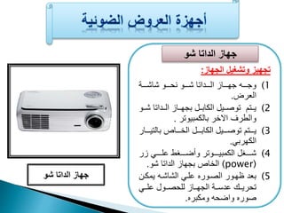 جهاز الداتا شو 
تجهيز وتشغيل الجهاز: 
1) وجععععه جهععععاز الععععداتا شععععو نحععععو شاشععععة 
العرض. 
2) يعععتم توصعععيل الكابعععل بجهعععاز العععداتا شعععو 
والطرف الاخر بالكمبيوتر . 
3) يععععتم توصععععيل الكابععععل الخععععاص بالتيععععار 
الكهرب . 
4) شعععععغل الكمبيعععععوتر وأضعععععغط علععععع زر 
الخاص بجهاز الداتا شو. (power) 
5) بعد ظهعور الصعورع علع الشاشعه يمكعن 
تحريعععك عدسعععة الجهعععاز للحصعععول علععع 
صورع واضحه ومكبرع. 
جهاز الداتا شو 
 