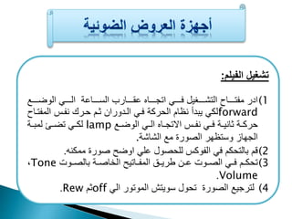 تشغيل الفيلم: 
1) ادر ميتعععععاح التشعععععغيل فععععع اتجعععععاع ع عععععارب السعععععاعة الععععع الوضعععععا 
لك يبدأ نظام الحركة فع العدوران عم حعرك نيعف الميتعاح forward 
لكعع تضعع لمبععة lamp حركععة انيععة فعع نيععف الاتجععاع العع الوضععا 
الجهاز وستظهر الصورة ما الشاشة. 
2) قم بالتحكم ف اليوكف للحصول عل اوضح صورة ممكنه. 
،Tone 3) تحكععم فعع الصععوت عععن طريععي الميععاتيح الخاصععة بالصععوت 
.Volume 
.Rew م off 4) لترجيا الصورة تحول سويتش الموتور ال 
 