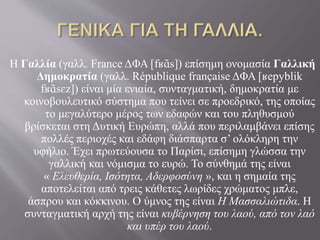 Η Γαλλία (γαλλ. France ΔΦΑ [fʁɑ̃s]) επίσημη ονομασία Γαλλική 
Δημοκρατία (γαλλ. République française ΔΦΑ [ʁepyblik 
fʁɑ̃sɛz]) είναι μία ενιαία, συνταγματική, δημοκρατία με 
κοινοβουλευτικό σύστημα που τείνει σε προεδρικό, της οποίας 
το μεγαλύτερο μέρος των εδαφών και του πληθυσμού 
βρίσκεται στη Δυτική Ευρώπη, αλλά που περιλαμβάνει επίσης 
πολλές περιοχές και εδάφη διάσπαρτα σ’ ολόκληρη την 
υφήλιο. Έχει πρωτεύουσα το Παρίσι, επίσημη γλώσσα την 
γαλλική και νόμισμα το ευρώ. Το σύνθημά της είναι 
« Ελευθερία, Ισότητα, Αδερφοσύνη », και η σημαία της 
αποτελείται από τρεις κάθετες λωρίδες χρώματος μπλε, 
άσπρου και κόκκινου. Ο ύμνος της είναι Η Μασσαλιώτιδα. Η 
συνταγματική αρχή της είναι κυβέρνηση του λαού, από τον λαό 
και υπέρ του λαού. 
 