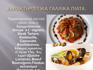Χαρακτηριστικά γαλλικά 
πιάτα είναι η 
Κρεμμυδόσουπα 
(Soupe à L’ oignon), 
Steak Tartare, 
Ratatouille, 
Cassoulet, 
Bouillabaisse, 
Κόκορας κρασάτος 
(Coq au Vin), Κις 
Λορέν (Quiche 
Lorraine), Boeuf 
Bouruignon,Fondue, 
σαλιγκάρια 
(Escargots à la 
 