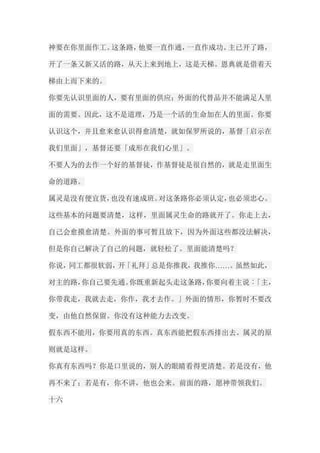 神要在你里面作工。这条路，他要一直作通，一直作成功。主已开了路， 开了一条又新又活的路，从天上来到地上，这是天梯。恩典就是借着天 梯由上而下来的。 你要先认识里面的人，要有里面的供应；外面的代替品并不能满足人里 面的需要。因此，这不是道理，乃是一个活的生命加在人的里面。你要 认识这个，并且愈来愈认识得愈清楚，就如保罗所说的，基督「启示在 我们里面」，基督还要「成形在我们心里」。 不要人为的去作一个好的基督徒，作基督徒是很自然的，就是走里面生 命的道路。 属灵是没有便宜货，也没有速成班。对这条路你必须认定，也必须忠心。 这些基本的问题要清楚，这样，里面属灵生命的路就开了。你走上去， 自己会愈摸愈清楚。外面的事可暂且放下，因为外面这些都没法解决， 但是你自己解决了自己的问题，就轻松了。里面能清楚吗？ 你说，同工都很软弱，开「礼拜」总是你推我，我推你……。虽然如此， 对主的路，你自己要先通。你既重新起头走这条路，你要向着主说︰「主， 你带我走，我就去走，你作，我才去作。」外面的情形，你暂时不要改 变，由他自然保留。你没有这种能力去改变。 假东西不能用，你要用真的东西。真东西能把假东西排出去。属灵的原 则就是这样。 你真有东西吗？你是口里说的，别人的眼睛看得更清楚。若是没有，他 再不来了；若是有，你不讲，他也会来。前面的路，愿神带领我们。 十六  