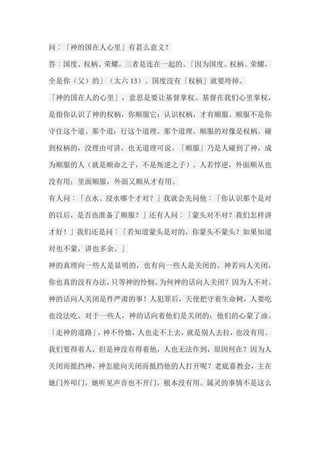 问︰「神的国在人心里」有甚么意义？ 答︰国度、权柄、荣耀，三者是连在一起的。「因为国度、权柄、荣耀， 全是你（父）的」（太六13）。国度没有「权柄」就要垮掉。 「神的国在人的心里」，意思是要让基督掌权。基督在我们心里掌权， 是指你认识了神的权柄，你顺服它；认识权柄，才有顺服。顺服不是你 守住这个道、那个道；行这个道理、那个道理。顺服的对像是权柄。碰 到权柄的，没理由可讲，也无道理可说。「顺服」乃是人碰到了神，成 为顺服的人（就是顺命之子，不是叛逆之子）。人若悖逆，外面顺从也 没有用；里面顺服，外面又顺从才有用。 有人问︰「点水、浸水哪个才对？」我就会先问他︰「你认识那个是对 的以后，是否也准备了顺服？」还有人问︰「蒙头对不对？我们怎样讲 才好！」我们还是问︰「若知道蒙头是对的，你蒙头不蒙头？如果知道 对也不蒙，讲也多余。」 神的真理向一些人是显明的，也有向一些人是关闭的。神若向人关闭， 你也真的没有办法，只等神的怜悯。为何神的话向人关闭？因为人不对。 神的话向人关闭是件严肃的事！人犯罪后，天使把守着生命树，人要吃 也没法吃。对于一些人，神的话向着他们是关闭的；他们的心蒙了油。 「走神的道路」，神不怜恤，人也走不上去，就是别人去拉，也没有用。 我们要得着人，但是神没有得着他，人也无法作到，原因何在？因为人 关闭而抵挡神，神怎能向关闭而抵挡他的人打开呢？老底嘉教会，主在 她门外叩门，她听见声音也不开门，根本没有用。属灵的事情不是这么  