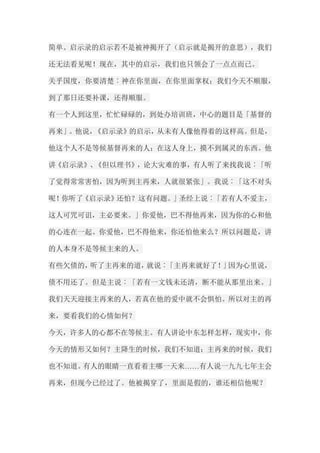 简单。启示录的启示若不是被神揭开了（启示就是揭开的意思），我们 还无法看见呢！现在，其中的启示，我们也只领会了一点点而已。 关乎国度，你要清楚︰神在你里面，在你里面掌权；我们今天不顺服， 到了那日还要补课，还得顺服。 有一个人到这里，忙忙碌碌的，到处办培训班，中心的题目是「基督的 再来」。他说，《启示录》的启示，从未有人像他得着的这样高。但是， 他这个人不是等候基督再来的人；在这人身上，摸不到属灵的东西。他 讲《启示录》、《但以理书》，论大灾难的事，有人听了来找我说︰「听 了觉得常常害怕，因为听到主再来，人就很紧张」。我说︰「这不对头 呢！你听了《启示录》还怕？这有问题。」圣经上说︰「若有人不爱主， 这人可咒可诅，主必要来。」你爱他，巴不得他再来，因为你的心和他 的心连在一起。你爱他，巴不得他来，你还怕他来么？所以问题是，讲 的人本身不是等候主来的人。 有些欠债的，听了主再来的道，就说︰「主再来就好了！」因为心里说， 债不用还了。但是主说︰「若有一文钱未还清，断不能从那里出来。」 我们天天迎接主再来的人，若真在他的爱中就不会惧怕。所以对主的再 来，要看我们的心情如何？ 今天，许多人的心都不在等候主。有人讲论中东怎样怎样，现实中，你 今天的情形又如何？主降生的时候，我们不知道；主再来的时候，我们 也不知道。有人的眼睛一直看着主哪一天来……有人说一九九七年主会 再来，但现今已经过了。他被揭穿了，里面是假的，谁还相信他呢？  