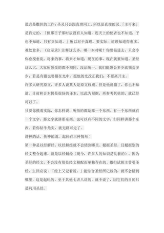 谎言是撒但的工作；圣灵只会跟真理同工，所以是真理的灵。「主再来」 是肯定的，「但那日子那时辰没有人知道，连天上的使者也不知道；子 也不知道，只有父知道。」所以对于真理，要实际；道理知道得愈多， 难处愈多。《启示录》注释这么多，哪一本对呢？你要钻进去，只会令 你愈搅愈乱。将来的事，将来才知道；现在的事，现在就要知道。圣经 这么大，大家所领受的都不相同，没法统一。我们能领会多少就领会多 少；若是有错也要错在光中，愿他的光改正我们；不要离开主。 许多人研究原文，许多人说某人是原文权威。但是他说错了，你也不知 道。目前和合本仍是很好的译本，以此为根据，再参考其他的，就已经 可以了。 只要你摸着实际，你怎样说，所指的都是那一个东西。有一个东西就有 一个文字，那文字就讲那东西。也可以有不同的文字，但同样讲那个东 西。若你钻牛角尖，就无路可走了。 讲神的话，传神的道，起码有三种情形︰ 第一种是以经解经。以经解经就不会错到哪里。根据圣经，且根据别的 经文整合起来，就是以经解经（现今，许多人的知识是乱套的）。因为 圣经的经文，不会没有别处经文相配而单独存在的。撒但试探主曾引圣 经，主回应说︰「经上又记着说。」能综合圣经所记载的，就不会错到 哪里，这是起码的。至于其他七讲八讲的，就不说了，因它们的目的只 是利用圣经。  