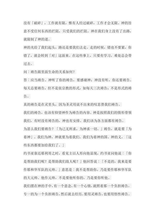 没有「破碎」，工作就有限，惟有人经过破碎，工作才会无限。神的旨 意不受任何东西的拦阻，只受我们的拦阻。神在我们身上没有了出路， 就限制了神的道。 神的光给了我们起头，路还是要我们去走。走的时候，错也不要紧，你 错了，就会转到「对」这面来。在这些事上，只要有学习，难处总会带 过去。 问︰祷告跟里面生命的关系如何？ 答︰应当祷告。神听了你的祷告，要感谢神；神没有听，你还要祷告。 每天总要祷告，但不是依宗教的形式，如每天三次祷告；不是形式的祷 告。 真的祷告是在灵里头，因为圣灵用说不出来的叹息替我们祷告。 我们的祷告，也该有仰望神作为祷告的内容。神是按照我们的情形带领 我们，有时没有祷告的，神也有安排。我们该为各方面都有祷告。 为甚么我们要祷告？「为己无所求，为神求一切。」祷告，就是要「为 着神」。我们为神，神就要为着我们。我们为着神的国、神的义，「这 些东西都要加给我们了。」 约书亚靠近耶利哥之时，看见主以人形向他显现，约书亚问他说︰「你 是帮助我们呢？是帮助我们敌人呢？」他回答说︰「不是的，我来是要 作耶和华军队的元帅。」意思是︰我不是帮助你，乃是要作耶和华军队 的大元帅。他作元帅，不是要他听你的，乃是要你听他。 我们摆在神的手中，有一个意念，有一个心情，就照着那一个负担祷告， 专一的为一个负担祷告，然后就去经历。要用灵祷告，也要用悟性祷告。  