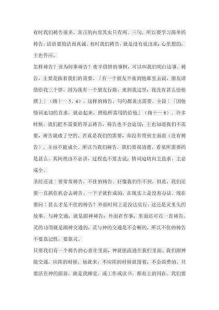 有时我们祷告很多，真正的内容其实只有两、三句，所以要学习简单的 祷告，话语要简洁而真诚。有时我们祷告，就是没有说出来；心里想的， 主也答应。 怎样祷告？该为何事祷告？夜半借饼的事例，可以叫我们明白这事。祷 告，主要是按着我们的需要。「有一个朋友半夜到他那里去说，朋友请 借给我三个饼，因为我有一个朋友行路，来到我这里，我没有甚么给他 摆上」（路十一5、6）。这样的祷告，句句都说出需要。主说︰「因他 情词迫切的直求，就必起来，照他所需用的给他」（路十一8）。许多 时候，我们把不需要的带去祷告，祷告也不会迫切；主也知道我们不需 要，祷告就成了空的。若真是我们的需要，却没有带到主面前（没有祷 告），主也不能成全。所以当我们祷告，我们要很清楚，看见所需要的 是甚么。其间理由不必讲，过程也不要去说；情词迫切向主直求，主必 成全。 圣经还说︰要常常祷告，不住的祷告。好像我们作不到，但是，我们还 要一直抓住机会去祷告。一下子就作成的，在现实上是没有办法。现在 要问︰甚么才是不住的祷告？外面时间上是没法实行，这还是灵里头的 故事。与神交通，就是跟神祷告；外面在作事，里面还可以一直祷告。 灵的功用就是跟神交通的，灵与神的交通是不会断的，所以不住的祷告 不要靠记性，要靠灵。 只要我们有一个祷告的心意在里面，神就能流通在我们里面。我们跟神 能交通，应用的时候，他就来；不应用的时候就留着，不会浪费的。只 要活在神的面前，就是我睡觉，或工作或读书，都有主的同在。我们要  