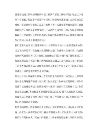 就是最浅的。信徒初得救的时候，都满有感觉，热呼呼的；可是这个时 期不会很长，经过半年或是一年以后，就变得冷冰冰的。因为你初信的 时候，在情感里会很热，若是一直热下去，人就会变得越来越浅，也越 来越轻浮。情感是最容易变的，一天之内可以变好几次。所以在我们得 救以后，神就要对付我们的感觉，叫我们不凭情感而活。神要我们凭着 信心而活，而非凭着感觉而活。 我们这个人有思想、情感和意志。凭思想生活的人，他要受许多的苦， 因为很简单的事，在他身上就变得很复杂，如蚕吐丝自缠一样。凭感情 而活的人也是很苦，人对他好，他就感觉好受；对他不好，就很难受了。 凭意志而活的人也是一样，因为凭意志活的人，是凭他的主观、看法和 一向作人的习惯而活，这样也就叫别人难受；在与人交往上出现了很大 的难处。这是表明我们生命的浮浅。 那末，怎样才能深呢？要深，人里面的东西就要逐一的受对付。你的感 情叫你觉得好像有盼望，有一天，你失望了，你就被对付破碎，叫你不 能凭自己的感觉去活。你被带到一个地步，自己一直在推翻自己。你的 意志也是这样，本来你是不容易接受别人的意见，你一直是很固执似的， 得救以后，神就在你身上作对付的工作。神安排了环境，叫你经历十字 架，叫你的意志被破碎。 如果你的思想、感情和意志受了打击，你就要感谢神，因为这是神在你 身上的工作。神要把你打碎，神也要再建立你。正如盖恩夫人所说的， 神的工作是作在人「无有」的根基上。房子要建造起来，旧的就必须先  