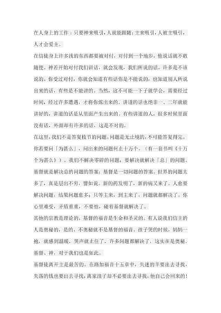 在人身上的工作﹔只要神来吸引，人就能跟随；主来吸引，人被主吸引， 人才会爱主。 在信徒身上许多浅的东西都要被对付，对付到一个地步，他说话就不敢 随便。神若开始对付我们讲话，就会发现，我们所说的话，许多是不该 说的。你受过对付，你就会知道有些话你是不能说的，也知道别人所说 出来的话，有些是不能讲的。当然，这不可能一下子就学会，需要经过 时间，经过许多遭遇，才将你炼出来的。讲道的话也绝非一、二年就能 讲好的，讲道的话是从里面产生出来的。有些讲道的人，很多时候里面 没有话，外面却有许多的话，这是不对的。 在这里，我们不是答复枝节的问题。问题是无止境的，不可能答复得完。 你若要问「为甚么」，问出来的问题何止十万个。（有一套书叫《十万 个为甚么》）。我们不解决零碎的问题，要解决就解决「总」的问题。 基督就是解决总的问题的答案；基督是一切问题的答案。世界的问题太 多了，真是层出不穷，譬如说，新的药发明了，新的病又来了。人愈要 解决问题，结果问题愈多；只等主来，到主来了，问题就都解决了。你 心里难受，矛盾重重，不要怕，碰着基督就解决了。 其他的宗教是理论的，基督的福音是生命和圣灵的。有人说我们信主的 人是奥秘的，是的，不奥秘就不是基督的福音。孩子哭的时候，妈妈一 抱，就感到温暖，哭声就止住了，许多问题都解决了，这实在是奥秘。 基督、神，对于我们也是如此。 基督徒离开主是最苦的。在路加福音十五章中，失迷的羊要出去寻找， 失落的钱也要出去寻找，离家浪子却不必要出去寻找，他自己会回来的！  