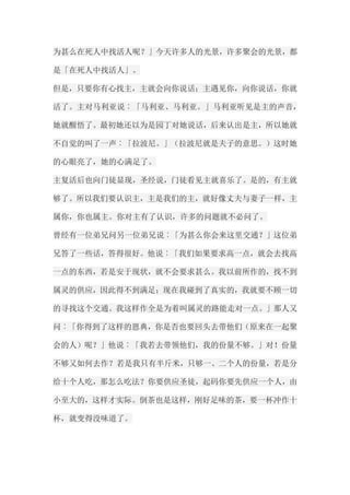 为甚么在死人中找活人呢？」今天许多人的光景，许多聚会的光景，都 是「在死人中找活人」。 但是，只要你有心找主，主就会向你说话；主遇见你，向你说话，你就 活了。主对马利亚说︰「马利亚、马利亚。」马利亚听见是主的声音， 她就醒悟了。最初她还以为是园丁对她说话，后来认出是主，所以她就 不自觉的叫了一声︰「拉波尼。」（拉波尼就是夫子的意思。）这时她 的心眼亮了，她的心满足了。 主复活后也向门徒显现，圣经说，门徒看见主就喜乐了。是的，有主就 够了。所以我们要认识主，主是我们的主，就好像丈夫与妻子一样，主 属你，你也属主。你对主有了认识，许多的问题就不必问了。 曾经有一位弟兄问另一位弟兄说︰「为甚么你会来这里交通？」这位弟 兄答了一些话，答得很好。他说︰「我们如果要求高一点，就会去找高 一点的东西，若是安于现状，就不会要求甚么。我以前所作的，找不到 属灵的供应，因此得不到满足；现在我碰到了真实的，我就要不顾一切 的寻找这个交通。我这样作全是为着叫属灵的路能走对一点。」那人又 问︰「你得到了这样的恩典，你是否也要回头去带他们（原来在一起聚 会的人）呢？」他说︰「我若去带领他们，我的份量不够。」对！份量 不够又如何去作？若是我只有半斤米，只够一、二个人的份量，若是分 给十个人吃，那怎么吃法？你要供应圣徒，起码你要先供应一个人，由 小至大的，这样才实际。倒茶也是这样，刚好足味的茶，要一杯冲作十 杯，就变得没味道了。  