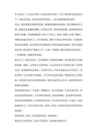 有人问说︰「点水礼对呢，还是浸水礼对呢？」到了他们承认是浸水对 了，叫他去受浸，他却还要再等等看……因为他顺服的是道理。 在此，我们要看见顺服的对象。顺服是顺服神的权柄，所以顺服是件大 事。权柄首先被撒但推翻，它背叛了神。基督徒的顺服，就是维持神的 尊贵与荣耀。主耶稣顺服神，死在十字架上，借着「顺服」定罪了撒但， 叫撒但羞耻而受不了。对于基督徒，撒但不怕你行神迹奇事，它最怕的 是你活出顺服。因为我们这位顺服的主叫我们能成为顺服。凭着主顺服 的生命，我们成为「顺服之子」。主是一生顺服，我们的路也该是这样， 一生顺服神、顺服神的权柄。 神在天上，我们在地上，怎样顺服？神要我们顺服，就具体的用了间接 的权柄。譬如，父母是儿女的权柄，儿女该好好学习孝敬父母；不孝敬 父母，说顺服神也是假的。父母讲几句，年轻人就跑出去不回来了，这 是背叛！丈夫是妻子的权柄，工作单位里也有权柄，警察是社会上的权 柄，在国家里也有代表神的权柄。我们从这里头去学习，就叫我们在里 面被作成顺服。 受浸是我们表示一个态度，我顺服主，走主的道路。主从水里出来，神 说这是我所喜悦的。主是神所喜悦的，我们因顺服，也是神所喜悦的。 圣经是给你顺服的，不是给你研究的。有人研究圣经到一个地步，结果 顺服没有了。许多人研究圣经，研究、研究，圣徒们的灵性却没有因此 而起来。 爱很重要，有爱，愈交通愈甘甜，神就是爱。 我们宝贝主的同在，没有主的同在，讲道就变得很苦。  