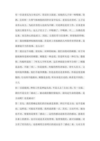 有一位老弟兄为主坐过牢，常活在主面前。而他的儿子却一味吸烟、饮 酒，且常和一大帮气味相投的同伴在家中玩乐。老弟兄在世时，儿子还 未有心向主，为此在旁的人也深为不解。可是神还是有工作，后来老弟 兄到主那里不久，这儿子信主了，不吸烟了、不喝酒、不……全都改变 过来，而且热心的追求主。因此，让我们学习信靠神，仰望他的怜悯。 问︰我问顺服神权柄的问题。若是世上有权柄的人叫你作世界的事、是 基督徒不当作的事，怎么办？ 答︰提出这个问题，很实际。对神的权柄，我们该绝对的顺服。对于间 接权柄却是相对的顺服。顺服是一种态度，但是听从是一种行为，像彼 得、约翰所说的︰「听从人不听从神，这在神面前合理不合理？」顺服 是态度，不能「顶」，但是彼得、约翰仍然传讲福音。青年人信主，父 母叫他拜偶像，他们不能拜偶像，但是态度还是柔和的，外面态度是顺 服的，行动却不能跟从。顺服是态度，听从却是行动的，两者是不同的。 十八 问︰以前提到，神的工作是神起头的，不是人去「主动」的；另一方面， 我们不是完全「被动」，被动就给撒但留地步。请问走生命的道路，是 主动呢？还是被动？ 答︰首先，我们要确定我们的目标就是基督。所以不是主动，也不是被 动。这样说，可能还不清楚，我再说清楚一点。其实，主动不对，被动 也不对，要紧的是要有「感动」。这里的感动是指圣灵的感动、恩膏在 凡事上的教导，也可以说是圣灵的带领。他带领我们，就可以跟随。对 主有了经历的人，也很难用言语明白的说出这个「感动」来，人对主有  