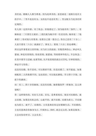 圣经说，婚姻人人都当尊重，因为是神圣的。意思就是︰道路全是在主 的手中。「男不是没有女，女的也不是没有男」。男女配合乃是圣经所 定规的。 有人到一定的年龄，有了机会，但他错过了，因为他有些「条件」。有 姊妹说︰「只要信主就好。」我们就为她介绍一位忠实的，她却说︰「他 难看！」你对别人有要求，也要自己量一量自己。你自己没有「十分」， 人家只要有「六分」就满好了。事实上，要找「六分」的也难啊。 所以这件事要求主的怜悯，应当在主的面前，有敬畏神的心，神必叫人 蒙福。神是有原则的，你依原则，就蒙福。等候耶和华的人，不会焦急。 在其中要学习忍耐，也要等候。凡不依原则的就自讨苦吃，守神原则的， 神必不亏待你。 还没有结婚，你不喜欢，可以推掉不要，但是结婚了，却不能退。如果 相配的二人性格都不同，这也很好，可以彼此磨练，学习背十字架，而 把个性磨掉。 问︰有三、四十岁的姊妹，还没有结婚，她想像保罗一样独身。怎么辨 别呢？ 答︰这样情形的，有好几方面。首先，是尊重现实，现实可结婚的，就 去结婚。如果没有机会的，心能平的，就不结婚。结婚为着主，不结婚 也为着主，就平了。结婚的，主有恩典给你过好婚姻生活；不结婚的， 主也有恩典给你独身为主。不要担心，到时，就会过去的。如果是独身， 主会对你有呼召，主会负责。  