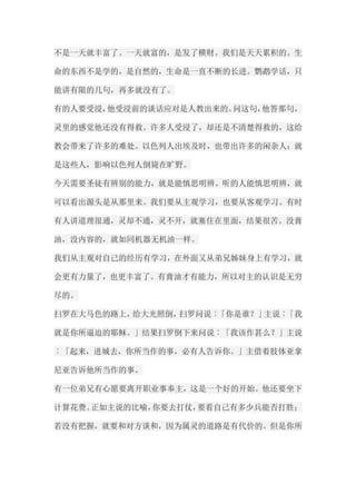 不是一天就丰富了。一天就富的，是发了横财。我们是天天累积的。生 命的东西不是学的，是自然的，生命是一直不断的长进。鹦鹉学话，只 能讲有限的几句，再多就没有了。 有的人要受浸，他受浸前的谈话应对是人教出来的。问这句，他答那句， 灵里的感觉他还没有得救。许多人受浸了，却还是不清楚得救的，这给 教会带来了许多的难处。以色列人出埃及时，也带出许多的闲杂人；就 是这些人，影响以色列人倒毙在旷野。 今天需要圣徒有辨别的能力，就是能慎思明辨。听的人能慎思明辨，就 可以看出源头是从那里来。我们要从主观学习，也要从客观学习。有时 有人讲道理很通，灵却不通，灵不开，就塞住在里面，结果很苦。没膏 油，没内容的，就如同机器无机油一样。 我们从主观对自己的经历有学习，在外面又从弟兄姊妹身上有学习，就 会更有力量了，也更丰富了。有膏油才有能力，所以对主的认识是无穷 尽的。 扫罗在大马色的路上，给大光照倒，扫罗问说︰「你是谁？」主说︰「我 就是你所逼迫的耶稣。」结果扫罗倒下来问说︰「我该作甚么？」主说 ︰「起来，进城去，你所当作的事，必有人告诉你。」主借着肢体亚拿 尼亚告诉他所当作的事。 有一位弟兄有心愿要离开职业事奉主，这是一个好的开始。他还要坐下 计算花费。正如主说的比喻，你要去打仗，要看自己有多少兵能否打胜； 若没有把握，就要和对方谈和，因为属灵的道路是有代价的。但是你所  