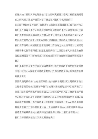 正拜父的，要用灵和实际拜他。」主要叫人看见，今天，神的圣殿乃是 在人的灵里。神把外面的拆了，就是要叫我们看见里面的。 在大陆，神拆毁了外面的，就把基督徒转到里面的道路上。有一段时间， 我们在外面没有圣经，但是在我们里面却有活的圣经。这些年间，主让 我们借着里面神活的话带了许多人信主。律法今天不是刻在石版上，乃 是刻在我们的心版上。外面的圣经，可以烧掉，里面的圣经却不能烧去。 我们没有圣经，就叫我们更宝贵圣经。有些地方（包括国外），属灵的 书籍许多人都不懂得看，但是主吸引我们，这里的青年人非常宝贵有属 灵份量的属灵书。影响所及，多处地方的青年弟兄姊妹也喜欢读属灵书 籍。 我们事奉主的人要在主面前清清楚楚的，你才能很清楚的把所领受的摆 出来，这样，人家接受也清清楚楚的。若你不是清楚的，你要把教会带 到哪里去？ 虽然我们是孤单的，主也是孤单的，他一直孤单到死。死亡是最孤单的。 主钉十字架的时候，门徒都分散了；彼得本来说要与主同死，也离去了。 但是，没有孤单就也不能得着别人。主耶稣孤单的死了，复活了就不孤 单，以后千万的基督徒也就一起复活，这是主受死的功效所得来的。没 有苦就没有荣耀，也没有结果。主死的时候只有他一个人，他再来的时 候却要带着千万的圣徒同来。有一天活着被提的人，和复活被提的人， 就是千万被赎的圣徒，都要环绕宝座敬拜。那时，我们也在其中。 我们当每日重新起头，天天从基督起头。  