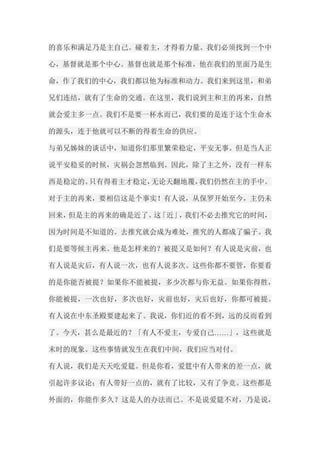 的喜乐和满足乃是主自己。碰着主，才得着力量。我们必须找到一个中 心，基督就是那个中心。基督也就是那个标准，他在我们的里面乃是生 命，作了我们的中心，我们都以他为标准和动力。我们来到这里，和弟 兄们连结，就有了生命的交通。在这里，我们说到主和主的再来，自然 就会爱主多一点。我们不是要一杯水而已，我们要的是连于这个生命水 的源头，连于他就可以不断的得着生命的供应。 与弟兄姊妹的谈话中，知道你们那里繁荣稳定，平安无事。但是当人正 说平安稳妥的时候，灾祸会忽然临到。因此，除了主之外，没有一样东 西是稳定的。只有得着主才稳定，无论天翻地覆，我们仍然在主的手中。 对于主的再来，要相信这是个事实！有人说，从保罗开始至今，主仍未 回来，但是主的再来的确是近了。这「近」，我们不必去推究它的时间， 因为时间是不知道的。去推究就会成为难处，推究的人都成了骗子。我 们是要等候主再来。他是怎样来的？被提又是如何？有人说是灾前，也 有人说是灾后，有人说一次，也有人说多次。这些你都不要管，你要看 的是你能否被提？如果你不能被提，多少次都与你无益。如果你得胜， 你能被提，一次也好，多次也好，灾前也好，灾后也好，你都可被提。 有人说在中东圣殿要建起来了。我说，你们近的看不到，远的反而看到 了。今天，甚么是最近的？「有人不爱主，专爱自己……」，这些就是 末时的现象。这些事情就发生在我们中间，我们应当对付。 有人说，我们是天天吃爱筵。但是你看，爱筳中有人带来的差一点，就 引起许多议论；有人带好一点的，就有了比较，又有了争竞。这些都是 外面的，你能作多久？这是人的办法而已。不是说爱筵不对，乃是说，  