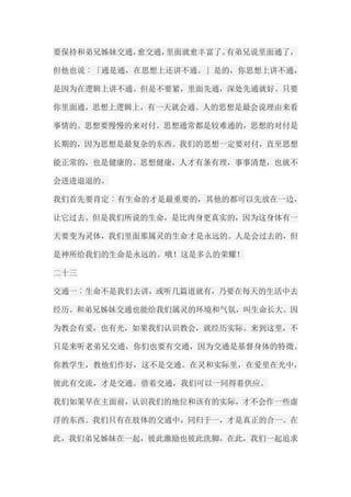 要保持和弟兄姊妹交通，愈交通，里面就愈丰富了。有弟兄说里面通了， 但他也说︰「通是通，在思想上还讲不通。」是的，你思想上讲不通， 是因为在逻辑上讲不通。但是不要紧，里面先通，深处先通就好。只要 你里面通，思想上逻辑上，有一天就会通。人的思想是最会说理由来看 事情的。思想要慢慢的来对付。思想通常都是较难通的，思想的对付是 长期的，因为思想是最复杂的东西。我们的思想一定要对付，直至思想 能正常的，也是健康的。思想健康，人才有条有理，事事清楚，也就不 会进进退退的。 我们首先要肯定︰有生命的才是最重要的，其他的都可以先放在一边， 让它过去。但是我们所说的生命，是比肉身更真实的，因为这身体有一 天要变为灵体，我们里面那属灵的生命才是永远的。人是会过去的，但 是神所给我们的生命是永远的。哦！这是多么的荣耀！ 二十三 交通一︰生命不是我们去讲，或听几篇道就有，乃要在每天的生活中去 经历。和弟兄姊妹交通也能给我们属灵的环境和气氛，叫生命长大。因 为教会有爱，也有光，如果我们认识教会，就经历实际。来到这里，不 只是来听老弟兄交通，你们也要有交通，因为交通是基督身体的特徵。 你教学生，教他们作好，这不是交通。在灵和实际里，在爱里在光中， 彼此有交流，才是交通。借着交通，我们可以一同得着供应。 我们如果早在主面前，认识我们的地位和该有的实际，才不会作一些虚 浮的东西。我们只有在肢体的交通中，同归于一，才是真正的合一。在 此，我们弟兄姊妹在一起，彼此激励也彼此洗脚，在此，我们一起追求  