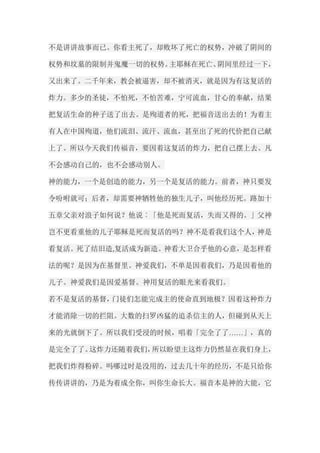 不是讲讲故事而已。你看主死了，却败坏了死亡的权势，冲破了阴间的 权势和坟墓的限制并鬼魔一切的权势。主耶稣在死亡、阴间里经过一下， 又出来了。二千年来，教会被逼害，却不被消灭，就是因为有这复活的 炸力。多少的圣徒，不怕死，不怕苦难，宁可流血，甘心的奉献，结果 把复活生命的种子送了出去。是殉道者的死，把福音送出去的！为着主 有人在中国殉道，他们流泪、流汗、流血，甚至出了死的代价把自己献 上了。所以今天我们传福音，要因着这复活的炸力，把自己摆上去。凡 不会感动自己的，也不会感动别人。 神的能力，一个是创造的能力，另一个是复活的能力。前者，神只要发 令吩咐就可；后者，却需要神牺牲他的独生儿子，叫他经历死。路加十 五章父亲对浪子如何说？他说︰「他是死而复活，失而又得的。」父神 岂不更看重他的儿子耶稣是死而复活的吗？神不是看我们这个人，神是 看复活。死了结旧造,复活成为新造。神看大卫合乎他的心意，是怎样看 法的呢？是因为在基督里。神爱我们，不单是因着我们，乃是因着他的 儿子。神爱我们是因爱基督。神用复活的眼光来看我们。 若不是复活的基督，门徒们怎能完成主的使命直到地极？因着这种炸力 才能消除一切的拦阻。大数的扫罗凶猛的追杀信主的人，但碰到从天上 来的光就倒下了。所以我们受浸的时候，唱着「完全了了……」，真的 是完全了了。这炸力还随着我们，所以盼望主这炸力仍然显在我们身上， 把我们炸得粉碎。吗哪过时是没用的，过去几十年的经历，不是只给你 传传讲讲的，乃是为着成全你，叫你生命长大。福音本是神的大能，它  