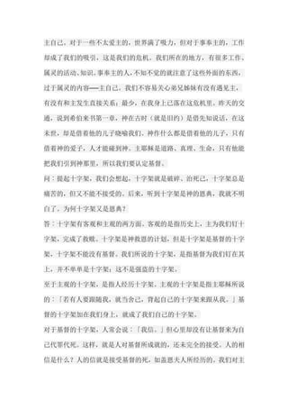 主自己。对于一些不太爱主的，世界满了吸力，但对于事奉主的，工作 却成了我们的吸引，这是我们的危机。我们所在的地方，有很多工作、 属灵的活动、知识。事奉主的人，不知不觉的就注意了这些外面的东西， 过于属灵的内容──主自己。我们不容易关心弟兄姊妹有没有遇见主， 有没有和主发生直接关系；最少，在我身上已落在这危机里。昨天的交 通，说到希伯来书第一章，神在古时（就是旧约）是借先知说话，在这 未世，却是借着他的儿子晓喻我们。神作什么都是借着他的儿子，只有 借着神的爱子，人才能碰到神。主耶稣是道路、真理、生命，只有他能 把我们引到神那里，所以我们要认定基督。 问︰提起十字架，我们会想起，十字架就是破碎、治死己，十字架总是 痛苦的，但又不能不接受的。后来，听到十字架是神的恩典，我就不明 白了。为何十字架又是恩典？ 答︰十字架有客观和主观的两方面。客观的是指历史上，主为我们钉十 字架，完成了救赎。十字架是神救恩的计划，但是十字架是基督的十字 架，十字架不能没有基督。我们所说的十字架，是指基督为我们钉在其 上，并不单单是十字架；这不是强盗的十字架。 至于主观的十字架，是指人经历十字架。主观的十字架是指主耶稣所说 的︰「若有人要跟随我，就当舍己，背起自己的十字架来跟从我。」基 督的十字架加在我们身上，就成了我们自己的十字架。 对于基督的十字架，人常会说︰「我信。」但心里却没有让基督来为自 己代罪代死。这样，就是人对基督所成就的，还未完全的接受。人的相 信是什么？人的信就是接受基督的死，如盖恩夫人所经历的。我们对主  