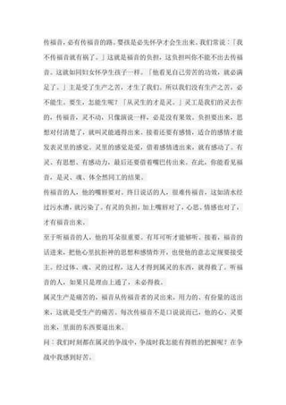 传福音，必有传福音的路。婴孩是必先怀孕才会生出来。我们常说︰「我 不传福音就有祸了。」这就是福音的负担，这负担叫你不能不出去传福 音。这就如同妇女怀孕生孩子一样。「他看见自己劳苦的功效，就必满 足了。」主是受了生产之苦，才生了我们。所以我们没有生产之苦，必 不能生。要生，怎能生呢？「从灵生的才是灵。」灵工是我们的灵去作 的，传福音，灵不动，只像演说一样，必是没有果效。负担要出来，思 想对付清楚了，就叫灵能通得出来。接着还要有感情，适合的感情才能 发表灵里的感觉。灵里的感觉是爱，借着感情透出来，就有感动了。有 灵、有思想、有感动力，最后还要借着嘴巴传出来。在此，你能看见福 音，是灵、魂、体全然同工的结果。 传福音的人，他的嘴唇要对。终日说话的人，很难传福音，这如清水经 过污水漕，就污染了。有灵的负担，加上嘴唇对了，心思、情感也对了， 才有福音出来。 至于听福音的人，他的耳朵很重要。有耳可听才能够听。接着，福音的 话进来，把他心里抗拒神的思想和感情炸开，也使他的意志定规要接受 主。经过体、魂、灵的过程，这人才得到属灵的东西，就得救了。听福 音的人，如果只是理由上通了，未必得救。 属灵生产是痛苦的，福音从传福音者的灵出来，用力的、有份量的送出 来，这就是受生产的痛苦。每次传福音不是口说说而已，他的心、灵要 出来，里面的东西要逼出来。 问︰我们时刻都在属灵的争战中，争战时我怎能有得胜的把握呢？在争 战中我感到好苦。  