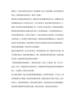 骄傲了。为甚么我有这反应？因为摸着了这个人的问题。以后却因这节 经文，神给我很多的对付，我学了功课。 温柔的人是用温柔的话对人，谦卑的人是用谦卑的话对人，骄傲的人却 用骄傲的话对人。有年轻人问︰「学习事奉主，首先要对付的是甚么？」 我说，首先要对付的就是骄傲。有一个青年人来这里传一些错误的道理， 我们按真理对他说，他就无话可说了。但是他竟说︰「在前的将要在后， 在后的将要在前。」我马上指出︰「这句话是老人家讲的。年长的怕自 己老经验了，以为够了就停住追求，因此说这话来警惕自己。这些话不 是青年人所该说的。」没有想到，有年轻人竟用这句话作为无理的辩驳。 你看这就是骄傲，神必对付人的骄傲。 我们不敢离开神，自己去作甚么。神对我们说了话，我们才有力量，神 不对我们说话，我们就好像死人一般。如果我们要向神关闭，他也向我 们关闭。因此我们怎能向他关闭呢！ 「我知道我所信的是谁」。我们所信的，不是一个道理，或一个人── 长老、同工，或其他甚么组织作法。如果我们用其他的东西代替耶和华 的，一定痛苦，愁苦必定加增。 对于我们的神，他公义的要求要得着满足。在所多玛没有一个义人，所 以神就毁灭了那城；但是神还顾念罗得，把他从毁灭中救了出来。至于 亚伯兰，他是神的朋友，活在神的交通中，神也没有甚么向他隐瞒的。 故此我们要跟神有亲密的交通，我们亲近神，神也必亲近我们。  