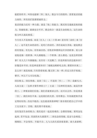 能把你炸开，叫你也能够「炸」别人。教会今日的情形，需要复活的能 力来炸，所有的拦阻都要被炸去。 复活的能力还有一种力量，就是「粘」的能力。属灵的交通就是粘的能 力，你被粘着，就谁也分不开。教会的合一就是生命的粘力。这生命的 粘力叫人彼此相爱。 今天有人不是相爱，而是「打人」（太二十四49）甚至用「读经」来「打 人」。这不是生命的读经，是死亡的读经。圣经说成全圣徒，建造教会 的有使徒、有先知、有传福音的，有牧者和教师这许多的职事。某人却 说他是独一的职事，叫人跟随他。一个职事，甚么都是，这是怎样的职 事？有人几十年跟随他，直至有一天觉醒了，但是所损失的怎能补回？ 好像是补不回，但是神说要补回！「被蝗虫蚂蚱吃去的，都要补回来」。 怎么补？就是祝福。只有借着祝福，像五饼二鱼一样，经过主的手祝福， 擘开，叫五千人可以吃饱。 因信称义，因信得救，是因「信」，不是因「作」。「作」是献凡火。 人问主说︰「怎样才算作神的工？」主说︰「信神所差来的，就是作神 的工。」神要求我们信他。我们若被要求去作，还可以去作，但是要求 「信」，我们却信不来，这是我们的光景。有些聚会，年初就把秩序表 定得好好的，改也不能改，这怎能说倚靠神呢？除非我们把自己手中的 工完全放下，否则，我们得不着祝福。 没有复活生命的粘力，我们连在一起是很难的。会幕的竖板，要用金包 起来，若不包金，里面的木头就裂开。二块包金的竖板，是金与金相连， 刚刚好，不会变形，不能不合。人与人的关系因着基督，愈久愈新鲜，  