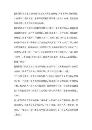 我们这里不是道理的相通，而是彼此内里的相通，大家因为里面有基督， 才有感动，才能相通。主耶稣就是我们的道路，是独一的路，我们愈听 他就愈通，愈进到他里面也愈通。 我们讲道不可以靠自己的聪明和精力，要有一个倚靠神的心。靠我们自 己会越讲越乾，越祷告也会越乾。我们是靠圣灵。在神里面，我们会作 得更好，服事得更好，不会偷工减料。摸着了神，我们这里交通的话， 也可以不必记录，因为忘记了也没有甚么关系。有人记下了，回去以后 还是只说道理，就没有作用，道理说完了，头脑知识说完了，也就完了。 重要的，是要打通。打通了，无论跑到那里也在神的手中。「通」就是 「共鸣」，多交通，才会「通」。路是从上面来的，光也是从上面来的， 打通了就好。 使徒约翰，虽然被放逐到拔摩海岛，在灵里却有从天来的启示；挪亚的 方舟在上面也有透光处。四围不通，我们仍然可以和主交通。 至于与别人交通，就要依你的份量了。例如，打针的份量要按着人的体 重。作一个工作，要考虑力量的对比。福音和对信徒的造就，好像摔跤 一样，你帮助人，要看属灵的份量。份量够就可以作，份量不够就会受 伤。如果份量不够，你也可以连同几个同心的人去作，服事的力量就大 一点。 别人把讲道叫作宗教的职业（或事业），但我们却是在事奉神。教会是 事奉神的，并不作甚么大事业的。工厂、学校，都可以办，教会是不能 办的。不要去办。我们不阻挡神的工作已经很好了，但是人总是拦阻神 工作的。  