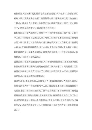 有位弟兄从别处来，起初他的态度是不接受的。我只能用打边炮的方法， 对别人讲，其实是讲给他听，盼望他的态度、作法能够改变。他也有一 个特点，就是他肯经常来，他如果不来，就没有路了。到了一天，神作 工了，他明显的改变了，自己也莫名其妙的。 我们靠自己一个人很难作，但是一个一个的影响出去，就不同了。你一 个人讲，不要停留在宗教仪式里。对别人的帮助也不是盲目的。要对许 多的人讲，很难，对着少数的人讲，就有效多了。对许多人讲，能听的 人很少，我们愈是说神的话，愈少人听，愈是说人的话，愈是多人去听。 我们说神的话，如果人能够听，就要考虑「翻译」，神说了他的话，你 要把话，「翻译」给人去听。 说神的话，也要考虑有没有听的人，听的对象很重要，如果没有对象， 你讲也讲不出去，因为交通是有对流的。属灵的事，首先是要听。关闭 容易产生抗拒，就没有话出去了。话语一定要有听者的反应。世界的东 西是如此，属灵的东西也是如此。 属灵生命强，不会管听的人在睡觉与否。有属灵份量的，人也睡不着觉。 如果有两个人听，你就对着两个人讲，这已经很不简单。跟随的脚踪一 定要直才好，羊群的踪迹打乱了就不容易去跟。羊群的脚踪里，有时会 发现狗的足迹。但是主的路，是又平又直的，施洗约翰就是作这个工作。 许多的拦阻都是外面的，我们不用怕。更大的拦阻，该是我们自己，「我 们的己，是最大的仇敌」。马丁路得也说︰「最大的教皇，就是我们自 己。」  