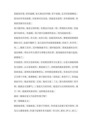 家庭没有爱，没有温暖，家人就会往外跑。有个家庭，丈夫回家就睡觉， 因为在外劳动很累，回家来可以安息。家庭是安息所，在外面很难，回 到家里就可以安息。 孩子最苦的，就是父母吵架。在教会中也是一样，带领的人吵架，信徒 就不知所从。有温暖，孩子就不会跑到外面去，因为家庭有爱。 家庭是有次序的，有大的，也有小的。家庭里的东西，都要清清楚楚的 摆好才行。乱就不像样了。家人的次序也要清清楚楚，有孩子、有爷爷、 有……都排了次序。次序颠倒就不行，倒序就是罪。罪就是破坏次序， 违反规律。所以少年人要学习孝敬父母长辈，把家庭的次序建立起来， 就蒙福了。 在家庭里，经历主也很实际。在家庭里要学习心宽大，心宽大就能容纳 各方面的。心小容易相争，难处就大了。对软弱的器皿要柔和，且平静 的来劝说。柔和的舌能折断骨头。有些情况则要忍受。有弟兄学习在家 天天背十字架。他要睡觉，妻子就在旁边一直的念，真受不了，若是起 来也不行，他必须忍受。后来，他对主说︰「主，我与你同死吧！若不 死，我就会大发脾气。」他是天天经历死。他是以与主同死来对待，妻 子一吵，他就用死来对待。这样就会有长进。 插问︰姊妹在家又当怎样作妻子呢？ 答︰要顺服丈夫。 姊妹很重要，有姊妹说，作妻子不简单，作传道人的妻子更不简单，因 为人人都看着你。作妻子是要作多方面的︰作主妇、煮妇、护士、杂工，  