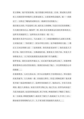 里主耶稣，他不看重食物，他只要遵行神的旨意。后来，那试探人的用 世上万国的荣华和敬拜上的事试探主，主借着神的话抵挡，就一一的胜 过了。主胜过了魔鬼的试探以后，就满有圣灵的能力。 我们要认识的，不是道理上的、或历史上的耶稣，乃是在圣灵里的耶稣。 今天我们要有启示，像保罗一样，要在圣灵里摸着这位我们所事奉的主。 这样圣灵就能同工，这样的认识才能以一抵一万。 我们要在圣灵中认识主。马太福音二十二章提到撒都该人试探主的事。 主对他们说︰「你们错了，因为不明白圣经，也不晓得神的大能。」稍 后主又对法利赛人说︰「论到基督，你们的意见如何？」他们说是大卫 的子孙，他们只停在此。主挑战他们说，基督是大卫的子孙，但是大卫 却称他为主，大卫看见他要把仇敌放在脚下作为脚凳。 保罗曾说，我们以前凭外貌认主，以后就不能再这样认他了。但愿神将 那智慧和启示的灵赏给我们，使我们真知道『他』，并且照明我们心中 的眼睛…… 在基督教里，人对主的认识，多只认识他降生于伯利恒而已，所以他们 庆祝圣诞节；大大热闹一番，庆祝救主降生。但是主耶稣是谁？他从那 里开始？他是神的独生子，是神怀里的独生子。他的出生，并非只在伯 利恒，箴言八章指出，未创立世界万物之先，他已生出。世界为何而造？ 乃是为他造的，也是借着他造的。到了时候，神就把独生子赐给了我们。 从一方面说，神既把他赐下，就没有了独生子；他就成了人子（约三13）。 路加福音常称耶稣为人子；人子来为要寻找拯救失丧的人……  