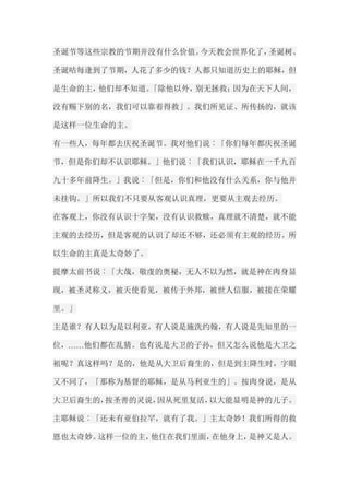 圣诞节等这些宗教的节期并没有什么价值。今天教会世界化了，圣诞树、 圣诞咭每逢到了节期，人花了多少的钱？人都只知道历史上的耶稣，但 是生命的主，他们却不知道。「除他以外，别无拯救；因为在天下人间， 没有赐下别的名，我们可以靠着得救」。我们所见证、所传扬的，就该 是这样一位生命的主。 有一些人，每年都去庆祝圣诞节。我对他们说︰「你们每年都庆祝圣诞 节，但是你们却不认识耶稣。」他们说︰「我们认识，耶稣在一千九百 九十多年前降生。」我说︰「但是，你们和他没有什么关系，你与他并 未挂钩。」所以我们不只要从客观认识真理，更要从主观去经历。 在客观上，你没有认识十字架，没有认识救赎，真理就不清楚，就不能 主观的去经历，但是客观的认识了却还不够，还必须有主观的经历。所 以生命的主真是太奇妙了。 提摩太前书说︰「大哉，敬虔的奥秘，无人不以为然，就是神在肉身显 现，被圣灵称义，被天使看见，被传于外邦，被世人信服，被接在荣耀 里。」 主是谁？有人以为是以利亚，有人说是施洗约翰，有人说是先知里的一 位，……他们都在乱猜。也有说是大卫的子孙，但又怎么说他是大卫之 袓呢？真这样吗？是的，他是从大卫后裔生的，但是到主降生时，字眼 又不同了，「那称为基督的耶稣，是从马利亚生的」。按肉身说，是从 大卫后裔生的，按圣善的灵说，因从死里复活，以大能显明是神的儿子。 主耶稣说︰「还未有亚伯拉罕，就有了我。」主太奇妙！我们所得的救 恩也太奇妙。这样一位的主，他住在我们里面，在他身上，是神又是人。  