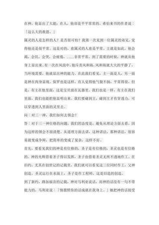 在神，他显出了大能；在人，他却是平平常常的。希伯来书的作者说︰ 「这么大的救恩。」 属灵的人是怎样的人？是否很可怕？我第一次见到一位属灵的弟兄，觉 得他还是很平常。这是对的，愈属灵的人愈是平常。主就是如此。他会 渴，会饥，会哭，会疲倦，……非常平常，到了需要的时候，神就从他 身上显出来。有一次在风浪中，他斥责风和海，风和海就大大的平静了， 当环境需要，他就显出神的能力。在此我们看见，主一面是人，另一面 是神在肉身显现。保罗也是这样，有人觉得他气貌不扬，平常得很，但 是，有主在他里面，这是宝贝放在瓦器里。我们也是一样，有主在我们 里面，我们也能把他显明出来。我们要碰到主，碰到主才有穿透力，可 以穿透到人里面的灵里去。 问︰对三一神，我们如何去领会？ 答︰对于三一神位格的问题，我们的态度是，避免从理论方面去看，因 为这样的领会不很清楚。从道理方面去讲，这种讲法，那种讲法，很容 易就变成争辩，把简单的变成了复杂，这样不好。 首先，要看见我们的神是有位格的，圣子是有位格的，圣灵也是有位格 的。神的光辉借着圣子得以发挥，圣子也借着圣灵无所不透地作工。在 旧约，尤其在创世记的记载里，我们就可以看见这三位同时作工，父神 创造，圣灵运行在水面上，圣子是作工程师，这是旧造的创造。 到了新约，路加福音的记载，神对马利亚说话，而神的话没有一句不带 能力的，马利亚说︰「情愿照你的话成就在我身上。」她把神的话接受  