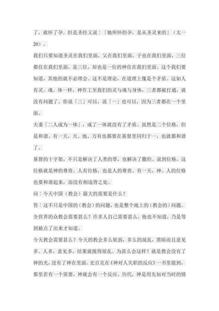了，就怀了孕。但是圣经又说︰「她所怀的孕，是从圣灵来的」（太一 20）。 我们只要知道圣灵在我们里面，父在我们里面，子也在我们里面，三位 都住在我们里面，是三位，却也是一位的神住在我们里面。这个我们要 知道，其他的就不必理会。这不是理论，在道理上像是个矛盾。这如人 有灵、魂、体一样，神作工至我们的灵与魂与身体，三者都被打通，就 没有问题了。你说「三」可以，说「一」也可以，因为三者都在一个里 面。 夫妻「二人成为一体」，成了一体就没有了矛盾。虽然是二个位格，但 是和谐。有一天，天、地、万有也都要在基督里同归于一，也就都和谐 了。 基督的十字架，不只是解决了人类的罪，也解决了撒但。说到位格，这 位格就是神的尊贵。人有位格，也是人的尊贵。有一天，神、人的位格 也要和谐起来，而没有相违背之处。 问︰今天中国（教会）最大的需要是什么？ 答︰这不只是中国的（教会）的问题，也是整个地上的（教会的）问题。 全世界的众教会需要甚么？许多人自己需要甚么，他也不知道，乃是等 到被点了出来才知道。 今天教会需要甚么？今天的教会多么软弱，多么的混乱，黑暗而且意见 多。人多，意见多，结果就搅得很乱。为甚么会这样？就是教会没有了 神的光，没有了神在里面。史百克在《神对人失职的反应》一书里提到， 那里若有一个需要，神就会有一个反应。历代，神是用先知对当时的情  