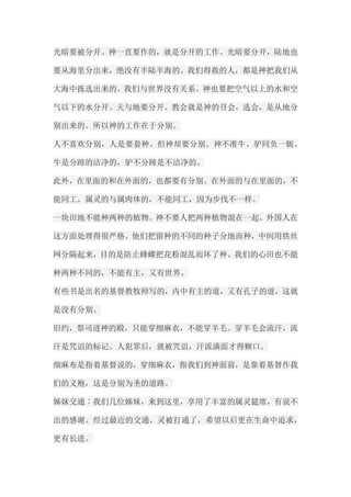 光暗要被分开。神一直要作的，就是分开的工作。光暗要分开，陆地也 要从海里分出来，绝没有半陆半海的。我们得救的人，都是神把我们从 大海中拣选出来的。我们与世界没有关系。神也要把空气以上的水和空 气以下的水分开。天与地要分开。教会就是神的召会，选会，是从地分 别出来的。所以神的工作在于分别。 人不喜欢分别，人是要套种。但神却要分别。神不准牛、驴同负一轭。 牛是分蹄的洁净的，驴不分蹄是不洁净的。 此外，在里面的和在外面的，也都要有分别。在外面的与在里面的，不 能同工。属灵的与属肉体的，不能同工，因为步伐不一样。 一块田地不能种两种的植物。神不要人把两种植物混在一起。外国人在 这方面处理得很严格。他们把留种的不同的种子分地而种，中间用铁丝 网分隔起来，目的是防止蜂蝶把花粉混乱而坏了种。我们的心田也不能 种两种不同的，不能有主，又有世界。 有些书是出名的基督教牧师写的，内中有主的道，又有孔子的道，这就 是没有分别。 旧约，祭司进神的殿，只能穿细麻衣，不能穿羊毛。穿羊毛会流汗，流 汗是咒诅的标记。人犯罪后，就被咒诅，汗流满面才得糊口。 细麻布是指着基督说的，穿细麻衣，指我们到神面前，是靠着基督作我 们的义袍，这是分别为圣的道路。 姊妹交通︰我们几位姊妹，来到这里，享用了丰富的属灵筵席，有说不 出的感谢。经过最近的交通，灵被打通了，希望以后更在生命中追求， 更有长进。  