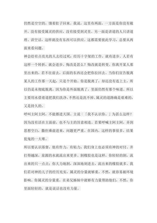 仍然是空空的，饿着肚子回来。我说，这里有两面，一方面是你没有敞 开，没有接受属灵的供应，没有接受到灵里。另一面是讲道的人只讲道 理、讲空话，这样就没有东西可以供应。这都需要彼此学习，总要从两 面来看问题。 神会给有点亮光的人去经过死；经历十字架的工作，就有进步。人若有 这样一个转折，就会进步。悔改是甚么？悔改就是转变。你离开某人那 里出来的，若不往前去，后面的东西还会把你拉回去。当你们宣告脱离 某人的工作那一天起，只是个开始。你是脱离了，却还没有连上主，所 以仍是未彻底脱离，因为你是外面脱离了，里面仍然有那个味道。所以 主要用水借着道把我们洗净，不然还是洗不掉。属灵的道路确是艰难的， 又是持久的。 呼叫主阿主阿，不能都进天国。主说︰「我不认识你。」为甚么这样？ 因为没有活在主面前，也不与主的旨意相连。若果呼喊主阿主阿，弄到 思想空白，撒但乘虚进来，问题更严重。在国内，这样的事很多，结果 犯鬼的一大堆。 所以要认识基督，他有炸力，有粘力；我们身上也必须有神的对付。井 打得越深，泉源的水就流出来更多。割橡胶也是这样，你轻轻的割，流 出来的只一点点；你大力地割，深深地刻进去，流出来的橡胶就多。我 们若对神的儿子的经历充实，属灵的分量就够重，不然，就容易被环境 影响。你属灵的分量重，在弟兄姊妹中就够有力量帮助他们，不然，你 里面轻轻的，就是说话也没有力量。  